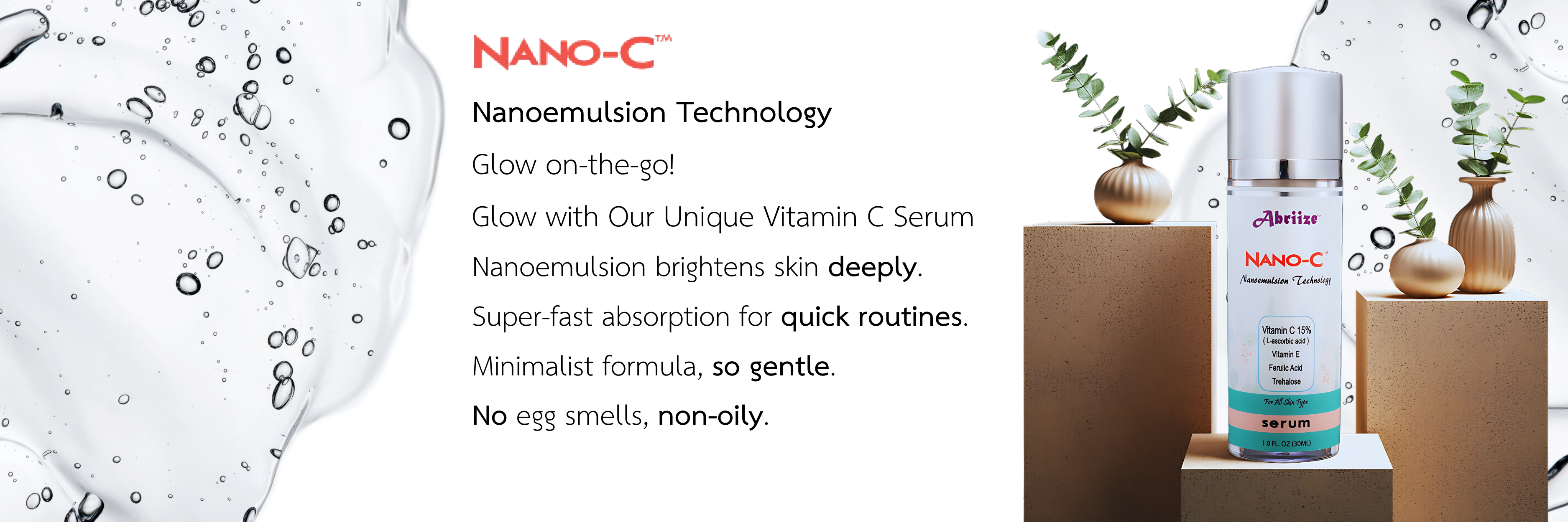 Nanoemulsion Technology
Glow on-the-go!
Glow with Our Unique Vitamin C Serum
Nanoemulsion brightens skin deeply. 
Super-fast absorption for quick routines. 
Minimalist formula, so gentle. 
No egg smells, non-oily. 